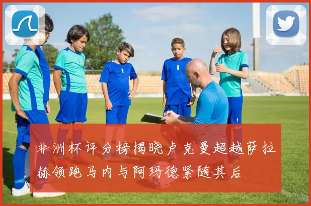 非洲杯评分榜揭晓卢克曼超越萨拉赫领跑马内与阿玛德紧随其后