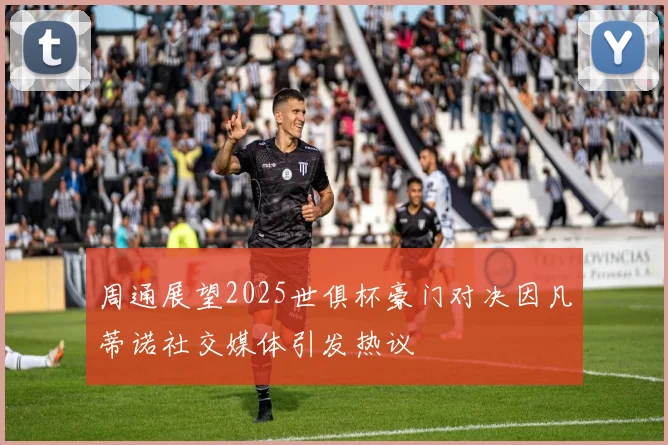 周通展望2025世俱杯豪门对决因凡蒂诺社交媒体引发热议