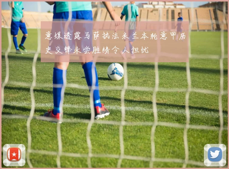 意媒透露马萨执法米兰本轮意甲历史交锋未尝胜绩令人担忧