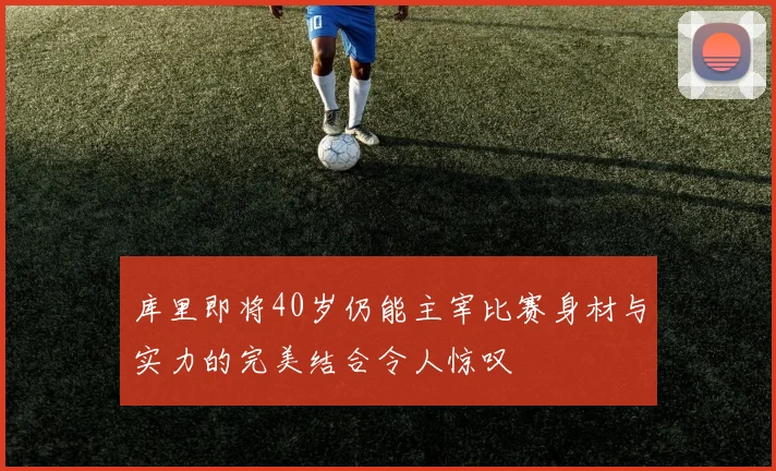 库里即将40岁仍能主宰比赛身材与实力的完美结合令人惊叹