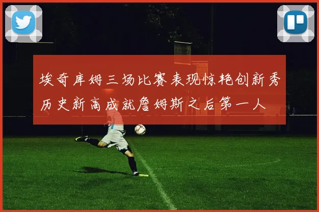 埃奇库姆三场比赛表现惊艳创新秀历史新高成就詹姆斯之后第一人