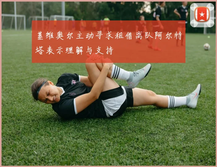 基维奥尔主动寻求租借离队阿尔特塔表示理解与支持