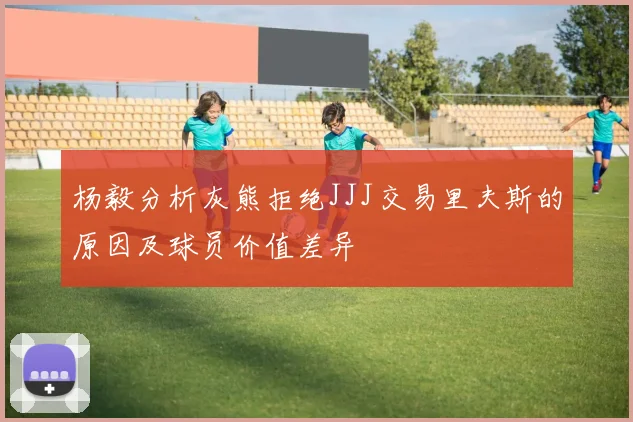 杨毅分析灰熊拒绝JJJ交易里夫斯的原因及球员价值差异