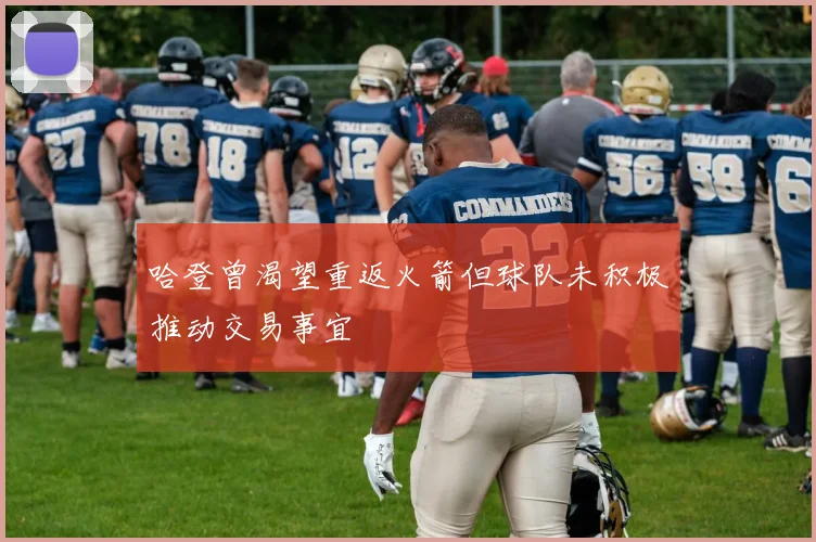 哈登曾渴望重返火箭但球队未积极推动交易事宜