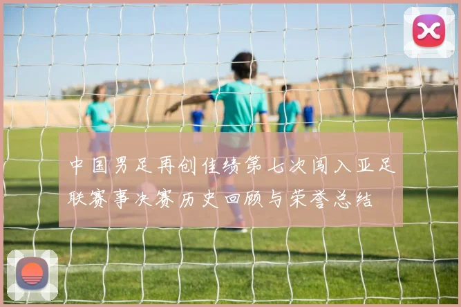 中国男足再创佳绩第七次闯入亚足联赛事决赛历史回顾与荣誉总结