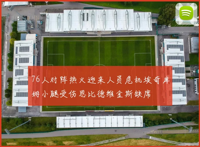76人对阵热火迎来人员危机埃奇库姆小腿受伤恩比德维金斯缺席