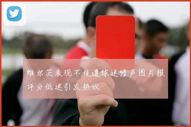 维尔茨表现不佳遭球迷嘘声图片报评分低迷引发热议