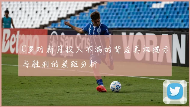 C罗对新月投入不满的背后真相揭示与胜利的差距分析