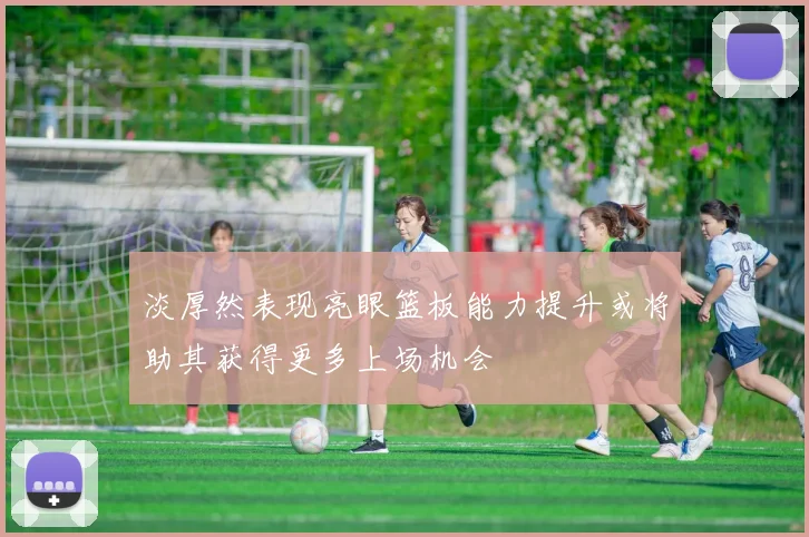 淡厚然表现亮眼篮板能力提升或将助其获得更多上场机会