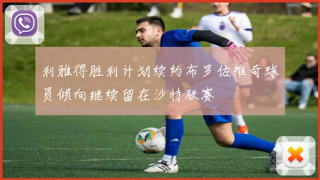 利雅得胜利计划续约布罗佐维奇球员倾向继续留在沙特联赛