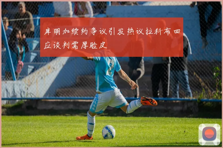 库明加续约争议引发热议拉科布回应谈判需厚脸皮