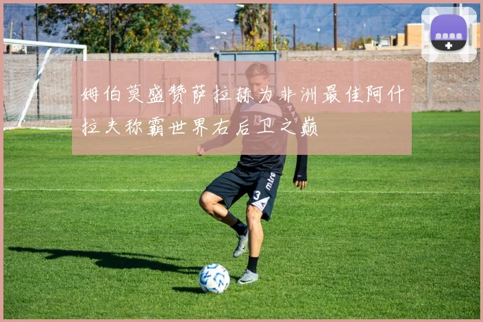 姆伯莫盛赞萨拉赫为非洲最佳阿什拉夫称霸世界右后卫之巅