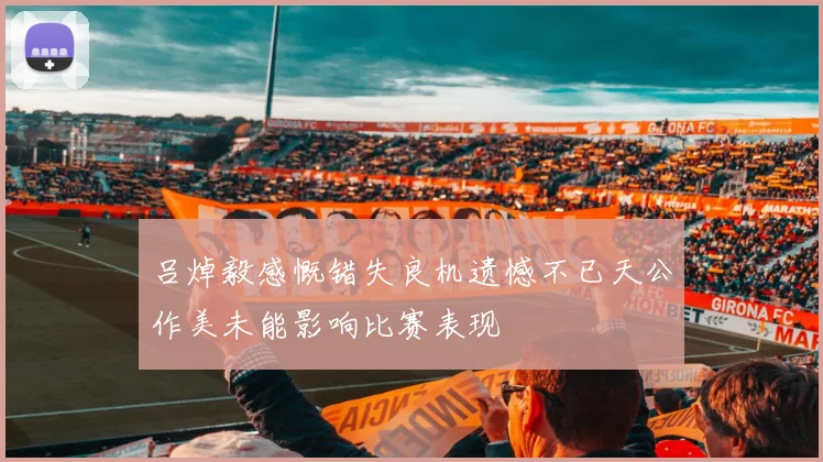 吕焯毅感慨错失良机遗憾不已天公作美未能影响比赛表现