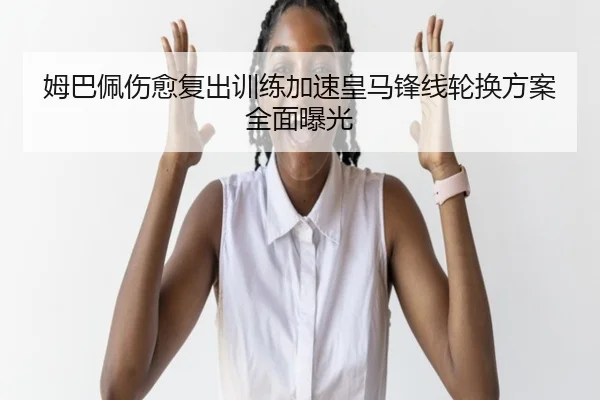 姆巴佩伤愈复出训练加速皇马锋线轮换方案全面曝光